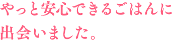 やっと安心できるごはんに出会いました。